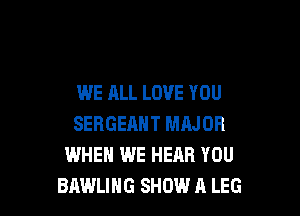WE ALL LOVE YOU

SERGEAHT MAJOR
WHEN WE HEAR YOU
BAWLIHG SHOW A LEG