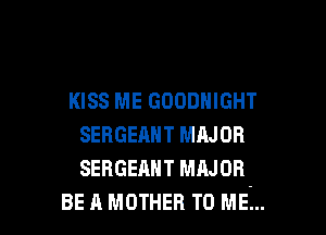 KISS ME GOODHIGHT

SERGEAHT MAJOR
SEBGEANT MAJOR
BE A MOTHER TO ME...