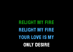 RELIGHT MY FIRE

HELIGHT MY FIRE
YOUR LOVE IS MY
ONLY DESIRE