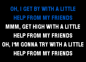 OH, I GET BY WITH A LITTLE
HELP FROM MY FRIENDS
MMM, GET HIGH WITH A LITTLE
HELP FROM MY FRIENDS
0H, I'M GONNA TRY WITH A LITTLE
HELP FROM MY FRIENDS