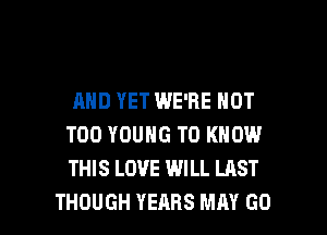 AND YET WE'RE NOT
T00 YOUNG TO KNOW
THIS LOVE WILL LAST

THOUGH YEARS MAY GO l