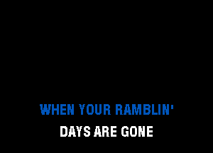 WHEN YOUR RAMBLIH'
DAYS ABE GONE