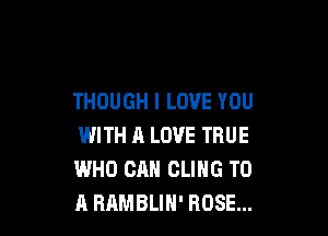 THOUGH I LOVE YOU

WITH A LOVE TRUE
WHO CAN CLIHG TO
A BAMBLIH' ROSE...