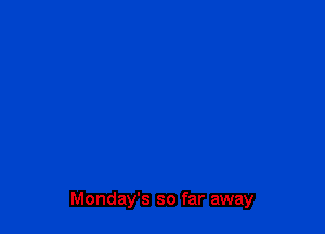Monday's so far away