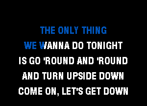 THE ONLY THING
WE WANNA DO TONIGHT
IS GO 'ROUND AND 'ROUND
AND TURN UPSIDE DOWN
COME ON, LET'S GET DOWN