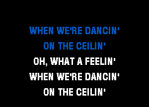 WHEH WE'RE DANCIH'
ON THE CEILIH'

0H, WHAT A FEELIN'
WHEN WE'RE DANCIH'
ON THE CEILIH'