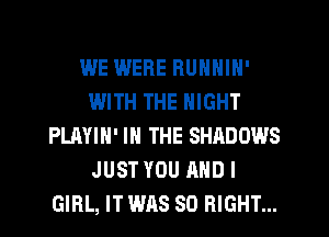 WE WERE RUNNIN'
WITH THE NIGHT
PLAYIH' IN THE SHADOWS
JUST YOU AND I
GIRL, IT WAS SO RIGHT...