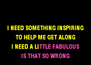 I NEED SOMETHING INSPIRIHG
TO HELP ME GET ALONG
I NEED A LITTLE FABULOUS
IS THAT SO WRONG