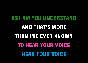 AS I AM YOU UNDERSTAND
AND THAT'S MORE
THAN I'VE EVER KNOWN
TO HEAR YOUR VOICE
HEAR YOUR VOICE