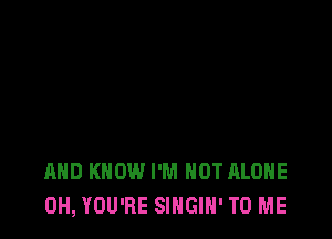 AND KNOW I'M NOT ALONE
0H, YOU'RE SINGIN' TO ME