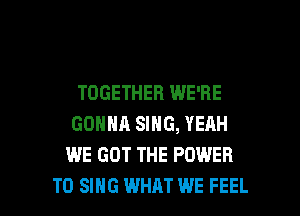 TOGETHER WE'RE

GONNA SING, YERH
WE GOT THE POWER
TO SING WHAT WE FEEL