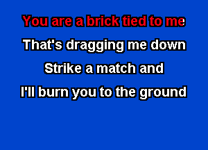 You are a brick tied to me
That's dragging me down
Strike a match and

I'll burn you to the ground