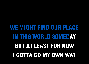 WE MIGHT FIND OUR PLACE
IN THIS WORLD SOMEDAY
BUT AT LEAST FOR HOW
I GOTTA GO MY OWN WAY