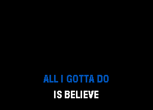 ALL I GOTTA DO
IS BELIEVE