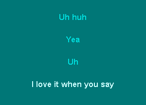 Uh

I love it when you say