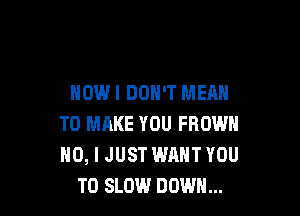 NOWI DON'T MEAN

TO MAKE YOU FROWN
NO, I JUST WANT YOU
TO SLOW DOWN...