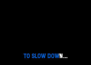T0 SLOW DOWN...
