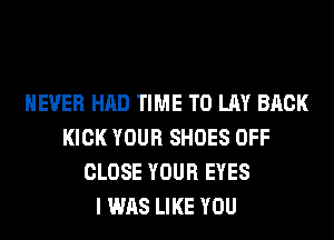 NEVER HAD TIME TO LAY BACK
KICK YOUR SHOES OFF
CLOSE YOUR EYES
I WAS LIKE YOU