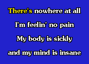 There's nowhere at all
I'm feelin' no pain
My body is sickly

and my mind is insane