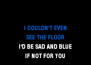 I COULDN'T EVEN

SEE THE FLOOR
I'D BE SAD AND BLUE
IF NOT FOR YOU