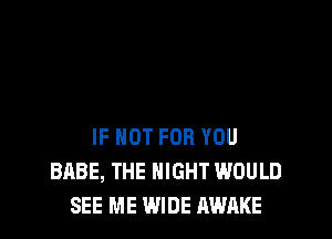 IF NOT FOR YOU
BABE, THE NIGHT WOULD
SEE ME WIDE AWAKE