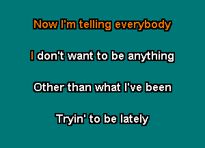 Now I'm telling everybody
I don't want to be anything

Other than what I've been

Tryin' to be lately