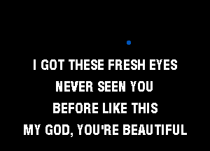 I GOT THESE FRESH EYES
NEVER SEE YOU
BEFORE LIKE THIS

MY GOD, YOU'RE BERUTIFUL