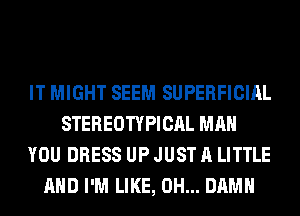 IT MIGHT SEEM SUPERFICIAL
STEREOTYPICAL MAN
YOU DRESS UP JUST A LITTLE
AND I'M LIKE, 0H... DAMN