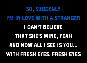 SO, SUDDEHLY
I'M IN LOVE WITH A STRANGER
I CAN'T BELIEVE
THAT SHE'S MINE, YEAH
AND HOW ALL I SEE IS YOU...
WITH FRESH EYES, FRESH EYES