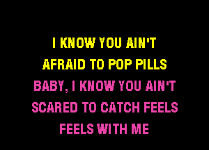 I KNOW YOU AIN'T
AFBAID T0 POP PILLS
BABY, I KNOW YOU AIN'T
SCARED T0 CATCH FEELS

FEELS WITH ME I