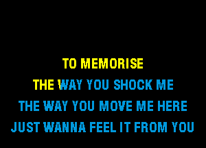 T0 MEMORISE
THE WAY YOU SHOCK ME
THE WAY YOU MOVE ME HERE
JUST WANNA FEEL IT FROM YOU