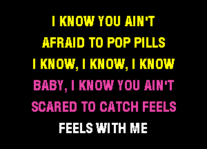 I KNOW YOU AIN'T
AFRRID T0 POP PILLS
I KNOW, I KNOW, I KNOW
BABY, I KNOW YOU AIN'T
SCARED T0 CATCH FEELS

FEELS WITH ME I
