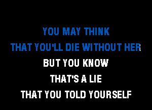 YOU MAY THINK
THAT YOU'LL DIE WITHOUT HER
BUT YOU KNOW
THAT'S A LIE
THAT YOU TOLD YOURSELF