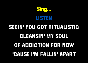 Sing...
LISTEN
SEEIH' YOU GOT RITUALISTIC
CLEANSIH' MY SOUL
OF ADDICTION FOR HOW
'CAU SE I'M FALLIH' APART