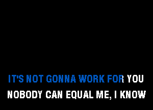 IT'S NOT GONNA WORK FOR YOU
NOBODY CAN EQURL ME, I KNOW