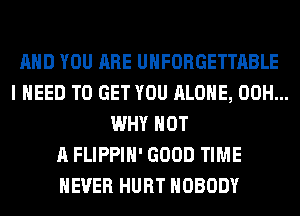 AND YOU ARE UHFORGETTABLE
I NEED TO GET YOU ALONE, 00H...
WHY NOT
A FLIPPIH' GOOD TIME
EVER HURT NOBODY