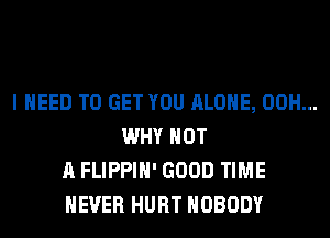 I NEED TO GET YOU ALONE, 00H...
WHY NOT
A FLIPPIH' GOOD TIME
EVER HURT NOBODY