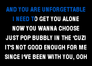 AND YOU ARE UHFORGETTABLE
I NEED TO GET YOU ALONE
HOW YOU WANNA CHOOSE

JUST POP BUBBLY IN THE 'CUZI

IT'S NOT GOOD ENOUGH FOR ME

SINCE I'VE BEEN WITH YOU, 00H