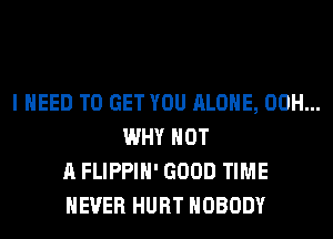 I NEED TO GET YOU ALONE, 00H...
WHY NOT
A FLIPPIH' GOOD TIME
EVER HURT NOBODY