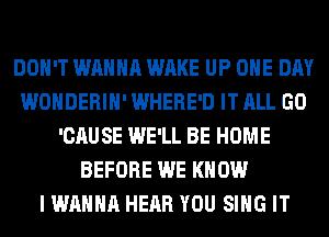 DON'T WANNA WAKE UP ONE DAY
WONDERIH' WHERE'D IT ALL GO
'CAUSE WE'LL BE HOME
BEFORE WE KNOW
I WANNA HEAR YOU SING IT