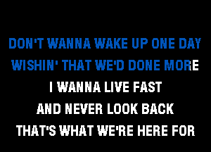 DON'T WANNA WAKE UP ONE DAY
WISHIH' THAT WE'D DONE MORE
I WANNA LIVE FAST
AND NEVER LOOK BACK
THAT'S WHAT WE'RE HERE FOR