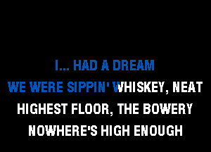 I... HAD A DREAM
WE WERE SIPPIH' WHISKEY, HEAT
HIGHEST FLOOR, THE BOWERY
NOWHERE'S HIGH ENOUGH
