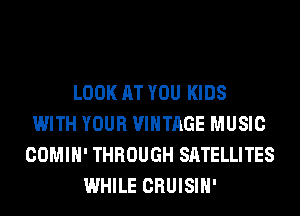 LOOK AT YOU KIDS
WITH YOUR VINTAGE MUSIC
COMIH' THROUGH SATELLITES
WHILE CRUISIH'