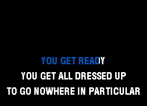 YOU GET READY
YOU GET ALL DRESSED UP
TO GO NOWHERE IN PARTICULAR