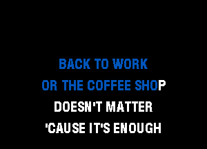 BACK TO WORK

OR THE COFFEE SHOP
DOESN'T MATTER
'CAUSE IT'S ENOUGH