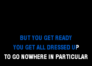 BUT YOU GET READY
YOU GET ALL DRESSED UP
TO GO NOWHERE IN PARTICULAR