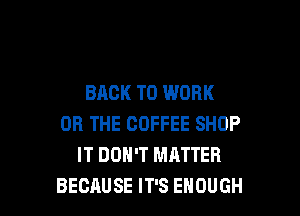 BACK TO WORK

OR THE COFFEE SHOP
IT DON'T MATTER
BECAUSE IT'S ENOUGH