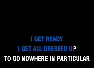 I GET READY
I GET ALL DRESSED UP
TO GO NOWHERE IN PARTICULAR