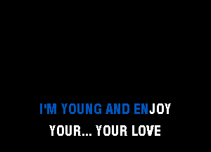 I'M YOUNG AND ENJOY
YOUR... YOUR LOVE