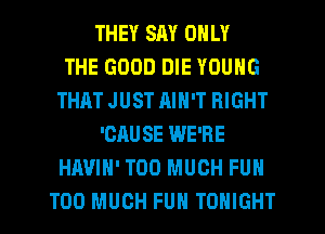 THEY SAY ONLY
THE GOOD DIE YOUNG
THAT JUST RIN'T RIGHT
'CAUSE WE'RE
HAVIH' TOO MUCH FUN
TOO MUCH FUN TONIGHT